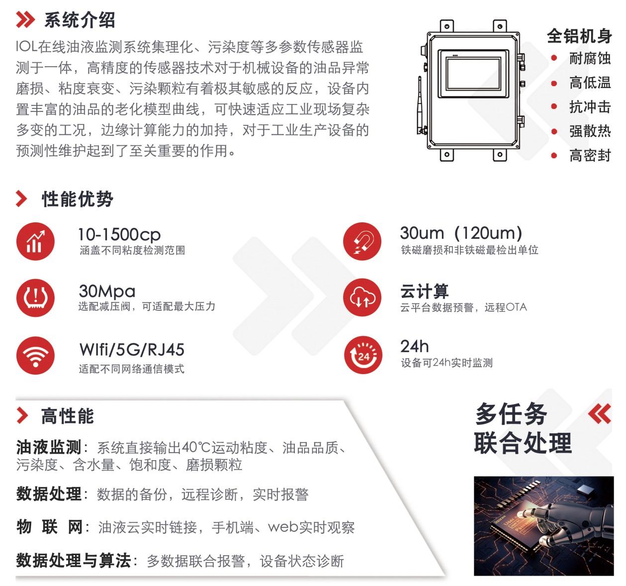 IOL在線油液監(jiān)測(cè)系統(tǒng)集理化、污染度等多參數(shù)傳感器監(jiān)測(cè)于一體，高精度的傳感器技術(shù)對(duì)于機(jī)械設(shè)備的油品異常磨損、粘度衰變、污染顆粒有著極其敏感的反應(yīng)，設(shè)備內(nèi)置豐富的油品的老化模型曲線，可快速適應(yīng)工業(yè)現(xiàn)場(chǎng)復(fù)雜多變的工況，邊緣計(jì)算能力的加持，對(duì)于工業(yè)生產(chǎn)設(shè)備的預(yù)測(cè)性維護(hù)起到了至關(guān)重要的作用。 應(yīng)用領(lǐng)域：鋼鐵化工液壓齒輪系統(tǒng)、風(fēng)機(jī)齒輪箱、盾構(gòu)機(jī)刀盤(pán)齒輪系統(tǒng)、盾構(gòu)機(jī)液壓系統(tǒng)、電力 汽輪機(jī)系統(tǒng)、煤炭皮帶機(jī)、乳化泵、水泥廠輥壓機(jī)、減速機(jī)、齒輪箱、港口起重機(jī)、抓船機(jī)等 適用油品：齒輪油、液壓油、透平油、柴機(jī)油、絕緣油