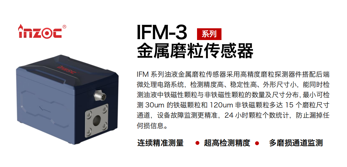IFM-3系列油液金屬磨粒傳感器采用高精度磨粒探測器件搭配后端微處理電路系統，檢測精度高、穩定性高、外形尺寸小，能同時檢測油液中鐵磁性顆粒與非鐵磁性顆粒的數量及尺寸分布，最小可檢測 30um 的鐵磁顆粒和 120um 非鐵磁顆粒多達 15 個磨粒尺寸通道，設備故障監測更精準，24 小時顆粒個數統計，防止漏掉任何損信息。 行業：鋼鐵冶金/石油化工/能源電力/水泥建材/大型機械/煤炭采礦/工程機械等 油品：齒輪油/液壓油/透平油/柴機油/絕緣油等