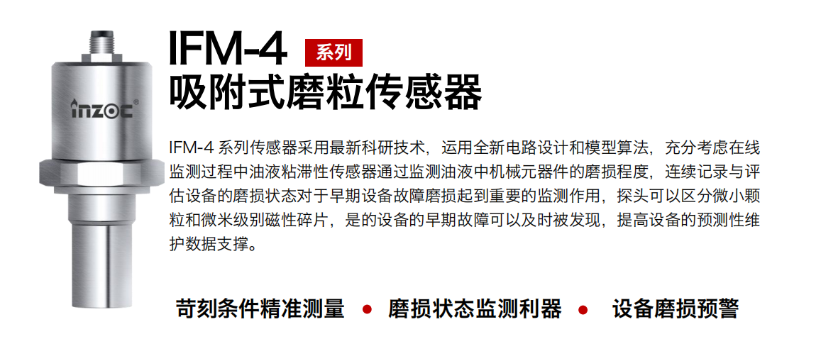 IFM-4系列油液吸附式磨粒傳感器采用最新科研技術，運用全新電路設計和模型算法，充分考慮在線監測過程中油液粘滯性傳感器通過監測油液中機械元器件的磨損程度，連續記錄與評估設備的磨損狀態對于早期設備故障磨損起到重要的監測作用，探頭可以區分微小顆粒和微米級別磁性碎片，是的設備的早期故障可以及時被發現，提高設備的預測性維護數據支撐。 行業：鋼鐵、石化、盾構、電力、風電、大型設備、OEM 集成等 油品：液壓油、透平油、柴機油、絕緣油、變壓器油等
