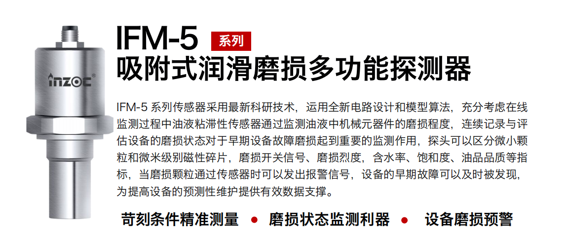 IFM-5吸附式潤滑磨損多功能探測器采用最新科研技術，運用全新電路設計和模型算法，充分考慮在線監測過程中油液粘滯性傳感器通過監測油液中機械元器件的磨損程度，連續記錄與評估設備的磨損狀態對于早期設備故障磨損起到重要的監測作用，探頭可以區分微小顆粒和微米級別磁性碎片，磨損開關信號、磨損烈度，含水率、飽和度、油品品質等指標，當磨損顆粒通過傳感器時可以發出報警信號，設備的早期故障可以及時被發現，為提高設備的預測性維護提供有效數據支撐。 行業：鋼鐵、石化、盾構、電力、風電、大型設備、OEM 集成等 油品：液壓油、透平油、柴機油、絕緣油、變壓器油等