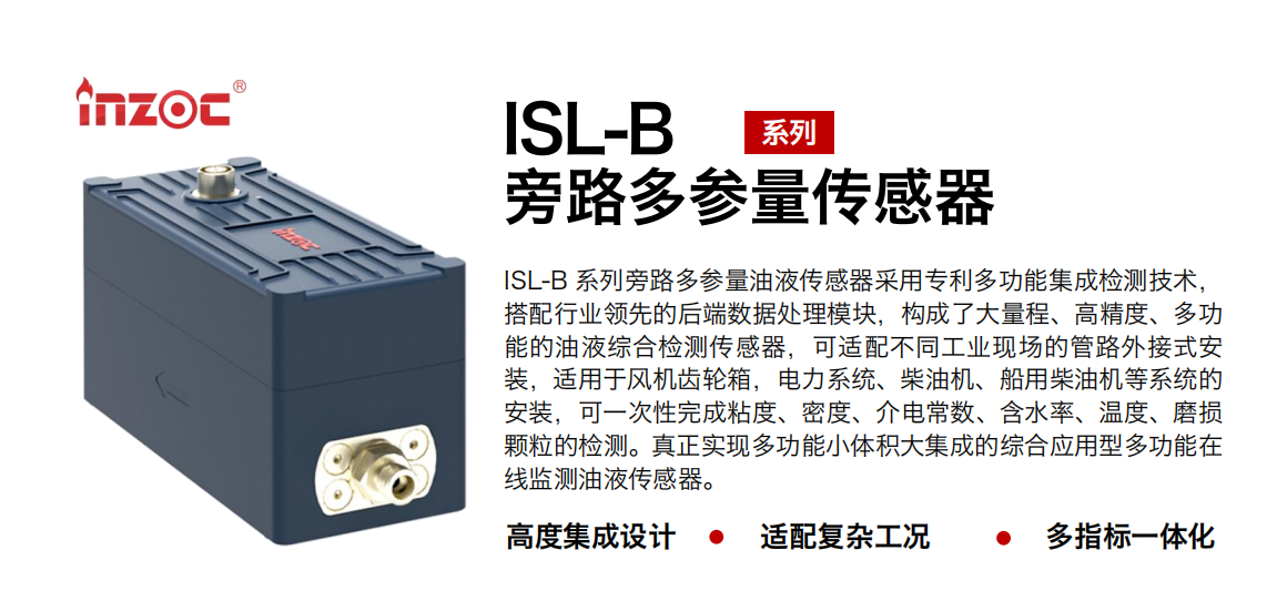 ISL-B 系列旁路多參量油液傳感器采用專利多功能集成檢測(cè)技術(shù)，搭配行業(yè)領(lǐng)先的后端數(shù)據(jù)處理模塊，構(gòu)成了大量程、高精度、多功能的油液綜合檢測(cè)傳感器，可適配不同工業(yè)現(xiàn)場(chǎng)的管路外接式安裝，適用于風(fēng)機(jī)齒輪箱，電力系統(tǒng)、柴油機(jī)、船用柴油機(jī)等系統(tǒng)的安裝，可一次性完成粘度、密度、介電常數(shù)、含水率、溫度、磨損顆粒的檢測(cè)。真正實(shí)現(xiàn)多功能小體積大集成的綜合應(yīng)用型多功能在線監(jiān)測(cè)油液傳感器。 行業(yè)：鋼鐵、石化、盾構(gòu)、電力、風(fēng)電、大型設(shè)備、OEM 等 油品：齒輪油、液壓油、透平油、柴機(jī)油等