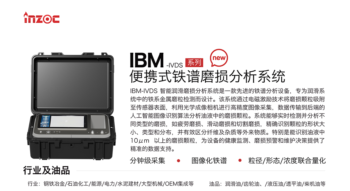 IBM-IVDS 智能潤滑磨損分析系統是一款先進的鐵譜分析設備，專為潤滑系統中的鐵系金屬磨粒檢測而設計。該系統通過電磁激勵技術將磨損顆粒吸附至傳感器表面，利用光學成像相機進行高精度圖像采集，數據傳輸到后端的人工智能圖像識別算法分析油液中的磨損顆粒。系統能夠實時檢測并分析不同類型的磨損，如疲勞磨損、滑動磨損和切割磨損，精確識別顆粒的形狀大小、類型和分布，并有效區分纖維及雜質等外來物質。特別是能識別油液中10um 以上的磨損顆粒，為設備的健康監測、損預警和維護決策提供了精準的數據支持。適用行業設備：鋼鐵冶金、石油化工、能源、電力、水泥建材、大型機械、OEM集成等；檢測油品:潤滑油、齒輪油、液壓油、透平油、柴機油等。